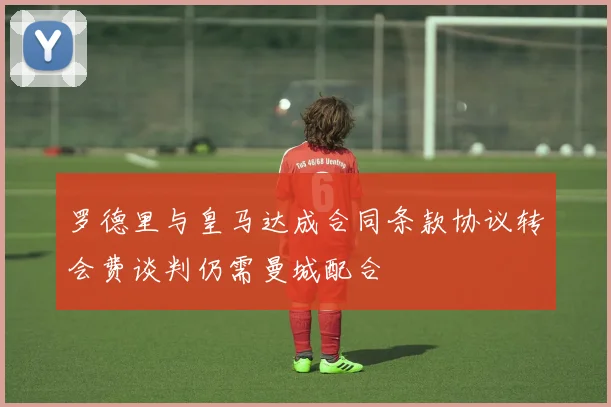 罗德里与皇马达成合同条款协议转会费谈判仍需曼城配合